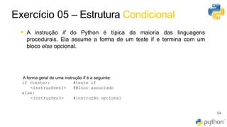 45
▪ A instrução if do Python é típica da maioria das linguagens
procedurais. Ela assume a forma de um teste if e termina com um
bloco else opcional.
54
Exercício 05 – Estrutura Condicional
A forma geral de uma instrução ​if​ é a seguinte:
if <teste>: #teste if
<instruçõoes1> #Bloco associado
else:
<instruções3> #instrução opcional
 