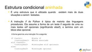 Estrutura condicional aninhada
60
▪ É uma estrutura que é utilizada quando existem mais de duas
situações a serem testadas.
▪ A instrução if do Python é típica da maioria das linguagens
procedurais. Ela assume a forma de um teste if ​seguido de uma ou
mais testes elif opcionais (significando elseif​), e termina com um
bloco else opcional.
A forma geral de uma instrução ​if​ é a seguinte:
if <teste>: #teste if
<instruçõoes1> #Bloco associado
elif <teste2>:
<instruções2> #instruções elif opcionais
else:
<instruções3> #instrução opcional
 