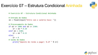 51
62
Exercício 07 – Estrutura Condicional Aninhada
# Exercício 07 - Estrutura Condicional Aninhada
# Entrada de Dados
sb = float(input("Entre com o salário base: "))
# Processamento de Dados
if sb >= 1000 and sb <= 2500:
ir = sb * 0.10
elif sb > 2500:
ir = sb * 0.15
else:
ir = 0
# Saída de Dados
print("Imposto de renda a pagar: %.2f " % ir)
 