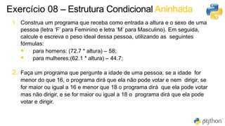 52
63
1. Construa um programa que receba como entrada a altura e o sexo de uma
pessoa (letra ‘F’ para Feminino e letra ‘M’ para Masculino). Em seguida,
calcule e escreva o peso ideal dessa pessoa, utilizando as seguintes
fórmulas:
▪ para homens: (72.7 * altura) – 58;
▪ para mulheres:(62.1 * altura) – 44.7;
2. Faça um programa que pergunte a idade de uma pessoa, se a idade for
menor do que 16, o programa dirá que ela não pode votar e nem dirigir, se
for maior ou igual a 16 e menor que 18 o programa dirá que ela pode votar
mas não dirigir, e se for maior ou igual a 18 o programa dirá que ela pode
votar e dirigir.
Exercício 08 – Estrutura Condicional Aninhada
 