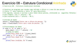 52
64
Exercício 08 – Estrutura Condicional Aninhada
# Exercício 08 - Estrutura Condicional Aninhada
# Construa um programa que receba como entrada a altura e o sexo de uma pessoa
# (letra ‘F’ para Feminino e letra ‘M’ para Masculino).
# Em seguida, calcule e escreva o peso ideal dessa pessoa, utilizando as seguintes fórmulas:
# para homens: (72.7 * altura) – 58;
# para mulheres:(62.1 * altura) – 44.7;
# Entrada de Dados
altura = float(input("Entre com a altura da pessoa: "))
sexo = float(input("Entre com o sexo da pessoa: "))
# Processamento de Dados
if sexo == "M" or sexo == "m":
peso_ideal = (72.7 * altura) - 58
# Saída de Dados
print("Peso ideal %.2f " % peso_ideal)
elif sexo == "F" or sexo == "f":
print("Peso ideal %.2f " % peso_ideal)
else:
print("Sexo inválido: %s" % sexo)
 