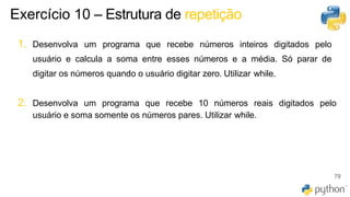 70
1. Desenvolva um programa que recebe números inteiros digitados pelo
usuário e calcula a soma entre esses números e a média. Só parar de
digitar os números quando o usuário digitar zero. Utilizar while.
2. Desenvolva um programa que recebe 10 números reais digitados pelo
usuário e soma somente os números pares. Utilizar while.
Exercício 10 – Estrutura de repetição
 