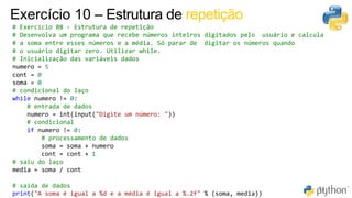 71
Exercício 10 – Estrutura de repetição
# Exercício 08 - Estrutura de repetição
# Desenvolva um programa que recebe números inteiros digitados pelo usuário e calcula
# a soma entre esses números e a média. Só parar de digitar os números quando
# o usuário digitar zero. Utilizar while.
# Inicialização das variáveis dados
numero = 5
cont = 0
soma = 0
# condicional do laço
while numero != 0:
# entrada de dados
numero = int(input("Digite um número: "))
# condicional
if numero != 0:
# processamento de dados
soma = soma + numero
cont = cont + 1
# saiu do laço
media = soma / cont
# saída de dados
print("A soma é igual a %d e a média é igual a %.2f" % (soma, media))
 