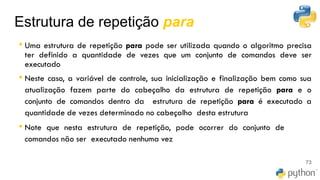 Estrutura de repetição para
• Uma estrutura de repetição para pode ser utilizada quando o algoritmo precisa
ter definido a quantidade de vezes que um conjunto de comandos deve ser
executado
• Neste caso, a variável de controle, sua inicialização e finalização bem como sua
atualização fazem parte do cabeçalho da estrutura de repetição para e o
conjunto de comandos dentro da estrutura de repetição para é executado a
quantidade de vezes determinado no cabeçalho desta estrutura
• Note que nesta estrutura de repetição, pode ocorrer do conjunto de
comandos não ser executado nenhuma vez
73
 