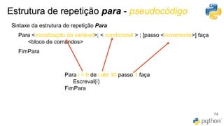 Estrutura de repetição para - pseudocódigo
74
Sintaxe da estrutura de repetição Para
Para <inicialização da variável>; < condicional > ; [passo <incremento>] faça
<bloco de comandos>
FimPara
Para i = 0 de i até 10 passo 1 faça
Escreval(i)
FimPara
 