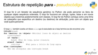 Estrutura de repetição para - pseudocódigo
76
O loop ​​for​ é um iterador de sequência genérico no Python: ele pode percorrer os itens de
qualquer objeto sequência ordenada. O loop for​ funciona em strings​, tuplas, listas e em novos
objetos que criaremos posteriormente com classes. O loop ​​for​ do Python começa como uma linha
de cabeçalho que especifica um destino (ou destinos) de atribuição, junto com um objeto que
você queira percorrer.
O ​loop​​for​ também aceita um bloco ​else​ que é executado se o ​loop​ termina se ele encontrar uma
instrução break:
for <destino> in <objeto> #Atribui itens do objeto ao destino
<instruções>
if <teste>:
break #Sai do loop, pular clausula
elseif <teste>:
continue #Vai para o início do loop agora
else:<instruções>
#Se não atingimos uma instrução break
 