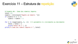 Exercício 11 – Estrutura de repetição
78
# Exemplo 04 – Soma dos números impares
total = 0
numero = int((input("Digite um número: ")))
if (numero % 2) == 0:
numero = numero - 1
for i in range(numero, 0, -2): # 3 parametro é o incremento ou decremento
total = total + i
print("Valor de i ", i)
print("A soma dos número impares é ", total)
 