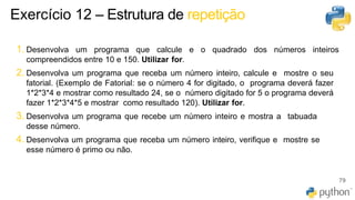 1. Desenvolva um programa que calcule e o quadrado dos números inteiros
compreendidos entre 10 e 150. Utilizar for.
2. Desenvolva um programa que receba um número inteiro, calcule e mostre o seu
fatorial. (Exemplo de Fatorial: se o número 4 for digitado, o programa deverá fazer
1*2*3*4 e mostrar como resultado 24, se o número digitado for 5 o programa deverá
fazer 1*2*3*4*5 e mostrar como resultado 120). Utilizar for.
3. Desenvolva um programa que recebe um número inteiro e mostra a tabuada
desse número.
4. Desenvolva um programa que receba um número inteiro, verifique e mostre se
esse número é primo ou não.
79
Exercício 12 – Estrutura de repetição
 