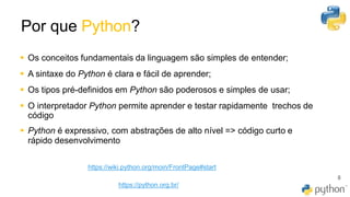 Por que Python?
8
▪ Os conceitos fundamentais da linguagem são simples de entender;
▪ A sintaxe do Python é clara e fácil de aprender;
▪ Os tipos pré-definidos em Python são poderosos e simples de usar;
▪ O interpretador Python permite aprender e testar rapidamente trechos de
código
▪ Python é expressivo, com abstrações de alto nível => código curto e
rápido desenvolvimento
https://wiki.python.org/moin/FrontPage#start
https://python.org.br/
 