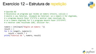 81
Exercício 12 – Estrutura de repetição
# Questão 02
# Desenvolva um programa que receba um número inteiro, calcule e
# mostre o seu fatorial. (Exemplo de Fatorial: se o número 4 for digitado,
# o programa deverá fazer 1*2*3*4 e mostrar como resultado 24,
# se o número digitado for 5 o programa deverá fazer 1*2*3*4*5
# e mostrar como resultado 120). Utilizar for.
numero = int(input("Digite um número: "))
result = 1
for i in range(1, numero+1):
result = result * i
print("Fatorial de ", numero, result)
 