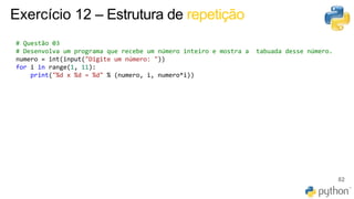 82
Exercício 12 – Estrutura de repetição
# Questão 03
# Desenvolva um programa que recebe um número inteiro e mostra a tabuada desse número.
numero = int(input("Digite um número: "))
for i in range(1, 11):
print("%d x %d = %d" % (numero, i, numero*i))
 