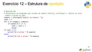 83
Exercício 12 – Estrutura de repetição
# Questão 04
# Desenvolva um programa que receba um número inteiro, verifique e mostre se esse
número é primo ou não.
numero = int(input("Digite um número: "))
cont = 0
for i in range(2, numero):
if numero % i == 0:
cont = cont + 1
break
if cont == 0:
print("%d é primo " % numero)
else:
print("%d não é primo " % numero)
 