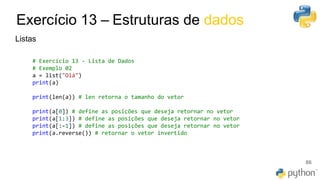 Exercício 13 – Estruturas de dados
86
Listas
# Exercício 13 - Lista de Dados
# Exemplo 02
a = list("Olá")
print(a)
print(len(a)) # len retorna o tamanho do vetor
print(a[0]) # define as posições que deseja retornar no vetor
print(a[1:3]) # define as posições que deseja retornar no vetor
print(a[:-1]) # define as posições que deseja retornar no vetor
print(a.reverse()) # retornar o vetor invertido
 