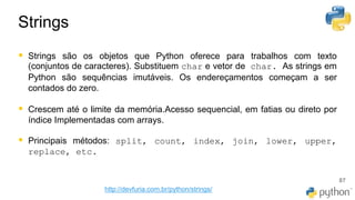 Strings
87
▪ Strings são os objetos que Python oferece para trabalhos com texto
(conjuntos de caracteres). Substituem char e vetor de​ char. As strings em
Python são sequências imutáveis. Os endereçamentos começam a ser
contados do zero.
▪ Crescem até o limite da memória.Acesso sequencial, em fatias ou direto por
índice Implementadas com arrays.
▪ Principais métodos: split, count, index, join, lower, upper,
replace, etc.
http://devfuria.com.br/python/strings/
 