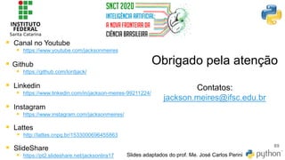 Obrigado pela atenção
Contatos:
jackson.meires@ifsc.edu.br
89
Slides adaptados do prof. Me. José Carlos Perini
▪ Canal no Youtube
▪ https://www.youtube.com/jacksonmeires
▪ Github
▪ https://github.com/lordjack/
▪ Linkedin
▪ https://www.linkedin.com/in/jackson-meires-99211224/
▪ Instagram
▪ https://www.instagram.com/jacksonmeires/
▪ Lattes
▪ http://lattes.cnpq.br/1533000696455863
▪ SlideShare
▪ https://pt2.slideshare.net/jacksonlira17
 