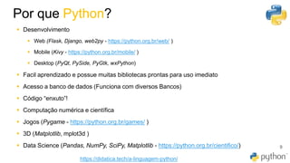 Por que Python?
9
▪ Desenvolvimento
▪ Web (Flask, Django, web2py - https://python.org.br/web/ )
▪ Mobile (Kivy - https://python.org.br/mobile/ )
▪ Desktop (PyQt, PySide, PyGtk, wxPython)
▪ Facil aprendizado e possue muitas bibliotecas prontas para uso imediato
▪ Acesso a banco de dados (Funciona com diversos Bancos)
▪ Código “enxuto”!
▪ Computação numérica e científica
▪ Jogos (Pygame - https://python.org.br/games/ )
▪ 3D (Matplotlib, mplot3d )
▪ Data Science (Pandas, NumPy, SciPy, Matplotlib - https://python.org.br/cientifico/)
https://didatica.tech/a-linguagem-python/
 