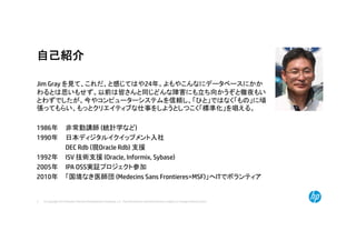 © Copyright 2014 Hewlett-Packard Development Company, L.P. The information contained herein is subject to change without notice.2
自己紹介
Jim Gray を見て、これだ、と感じてはや24年。よもやこんなにデータベースにかか
わるとは思いもせず。以前は皆さんと同じどんな障害にも立ち向かうぞと徹夜もい
とわずでしたが、今やコンピューターシステムを信頼し、「ひと」ではなく「もの」に頑
張ってもらい、もっとクリエイティブな仕事をしようとしつこく「標準化」を唱える。
1986年 非常勤講師 (統計学など)
1990年 日本ディジタルイクイップメント入社
DEC Rdb (現Oracle Rdb) 支援
1992年 ISV 技術支援 (Oracle, Informix, Sybase)
2005年 IPA OSS実証プロジェクト参加
2010年 「国境なき医師団 (Medecins Sans Frontieres=MSF)」へITでボランティア
 