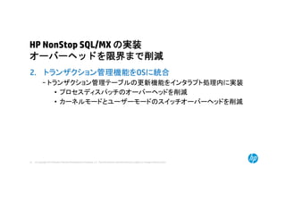 © Copyright 2014 Hewlett-Packard Development Company, L.P. The information contained herein is subject to change without notice.33
HP NonStop SQL/MX の実装
オーバーヘッドを限界まで削減
2. トランザクション管理機能をOSに統合
− トランザクション管理テーブルの更新機能をインタラプト処理内に実装
• プロセスディスパッチのオーバーヘッドを削減
• カーネルモードとユーザーモードのスイッチオーバーヘッドを削減
 