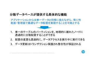 © Copyright 2014 Hewlett-Packard Development Company, L.P. The information contained herein is subject to change without notice.39
分散データベースが提供する具体的な機能
1. 単一のテーブルのパーティションを、地理的に離れたノードに
透過的に分散配置することができる
2. 配置の変更も透過的に、データアクセスを実行中に実行できる
3. データ更新はトランザクション保護され整合性が保証される
アプリケーションからは単一データと同様に扱えながら、常に性
能面・管理面で最適なデータ配置を実現することを可能とする
 