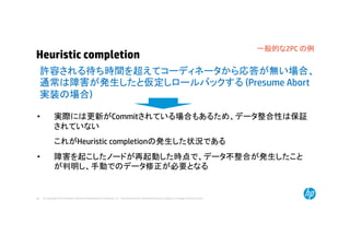© Copyright 2014 Hewlett-Packard Development Company, L.P. The information contained herein is subject to change without notice.46
Heuristic completion
• 実際には更新がCommitされている場合もあるため、データ整合性は保証
されていない
これがHeuristic completionの発生した状況である
• 障害を起こしたノードが再起動した時点で、データ不整合が発生したこと
が判明し、手動でのデータ修正が必要となる
許容される待ち時間を超えてコーディネータから応答が無い場合、
通常は障害が発生したと仮定しロールバックする (Presume Abort
実装の場合)
一般的な2PC の例
 