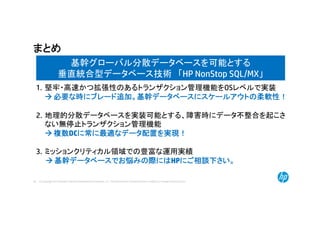 © Copyright 2014 Hewlett-Packard Development Company, L.P. The information contained herein is subject to change without notice.50
まとめ
基幹グローバル分散データベースを可能とする
垂直統合型データベース技術 「HP NonStop SQL/MX」
1. 堅牢・高速かつ拡張性のあるトランザクション管理機能をOSレベルで実装
 必要な時にブレード追加。基幹データベースにスケールアウトの柔軟性！
2. 地理的分散データベースを実装可能とする、障害時にデータ不整合を起こさ
ない無停止トランザクション管理機能
 複数DCに常に最適なデータ配置を実現！
3. ミッションクリティカル領域での豊富な運用実績
 基幹データベースでお悩みの際にはHPにご相談下さい。
 