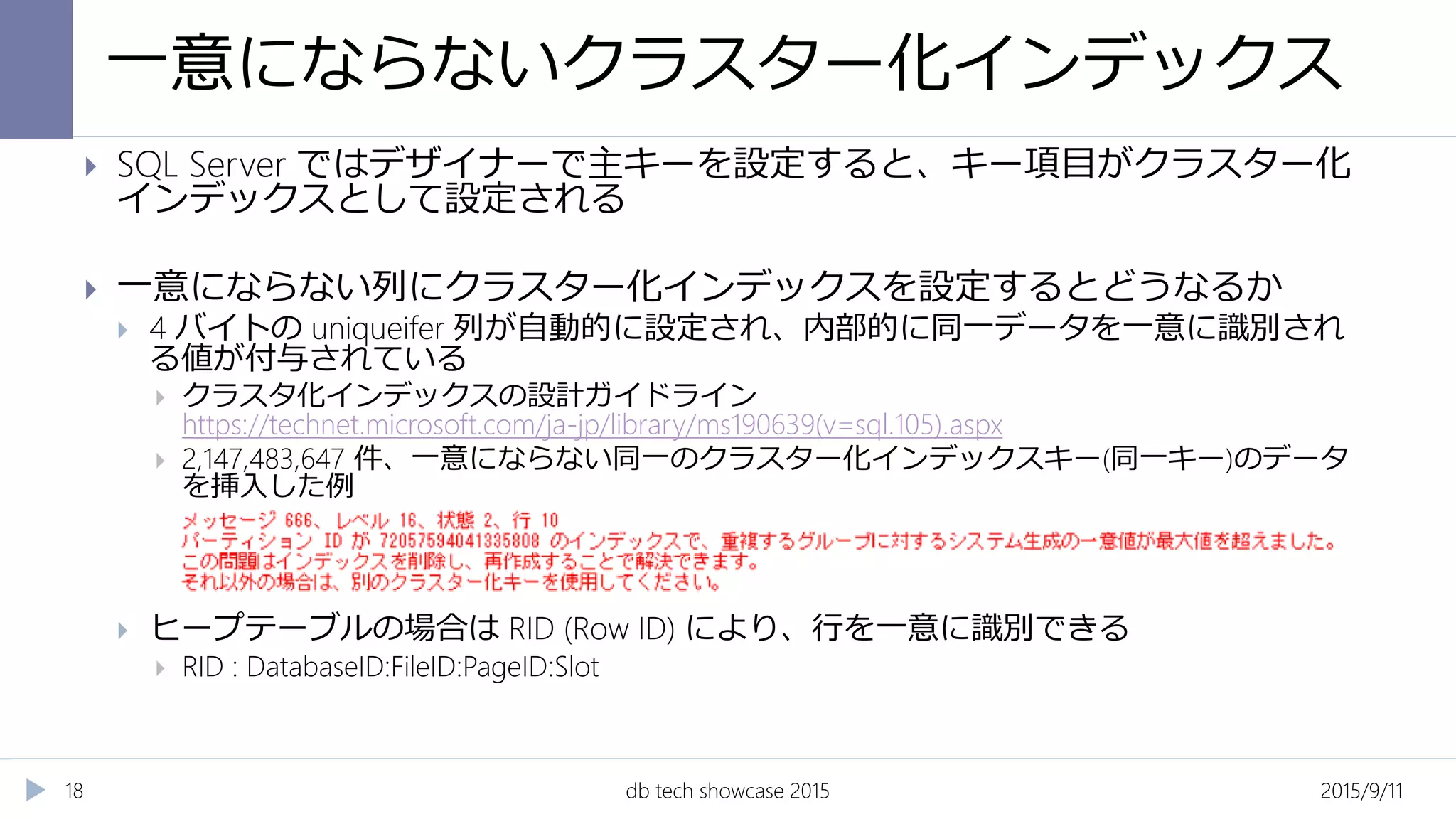 一意にならないクラスター化インデックス
2015/9/11db tech showcase 201518
 SQL Server ではデザイナーで主キーを設定すると、キー項目がクラスター化
インデックスとして設定される
 一意にならない列にクラスター化インデックスを設定するとどうなるか
 4 バイトの uniqueifer 列が自動的に設定され、内部的に同一データを一意に識別され
る値が付与されている
 クラスタ化インデックスの設計ガイドライン
https://technet.microsoft.com/ja-jp/library/ms190639(v=sql.105).aspx
 2,147,483,647 件、一意にならない同一のクラスター化インデックスキー(同一キー)のデータ
を挿入した例
 ヒープテーブルの場合は RID (Row ID) により、行を一意に識別できる
 RID : DatabaseID:FileID:PageID:Slot
 