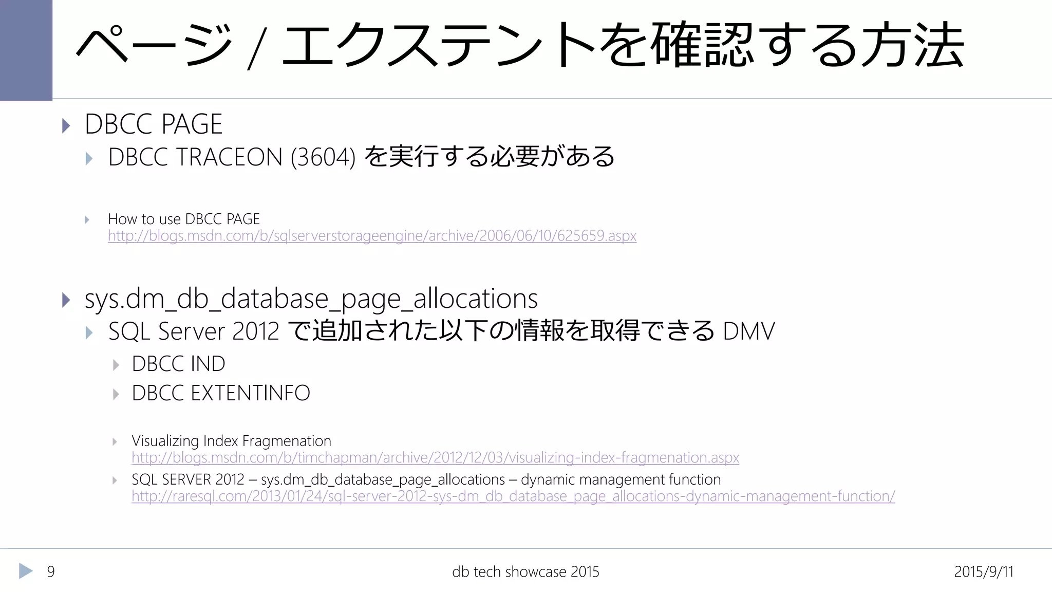 ページ / エクステントを確認する方法
2015/9/11db tech showcase 20159
 DBCC PAGE
 DBCC TRACEON (3604) を実行する必要がある
 How to use DBCC PAGE
http://blogs.msdn.com/b/sqlserverstorageengine/archive/2006/06/10/625659.aspx
 sys.dm_db_database_page_allocations
 SQL Server 2012 で追加された以下の情報を取得できる DMV
 DBCC IND
 DBCC EXTENTINFO
 Visualizing Index Fragmenation
http://blogs.msdn.com/b/timchapman/archive/2012/12/03/visualizing-index-fragmenation.aspx
 SQL SERVER 2012 – sys.dm_db_database_page_allocations – dynamic management function
http://raresql.com/2013/01/24/sql-server-2012-sys-dm_db_database_page_allocations-dynamic-management-function/
 