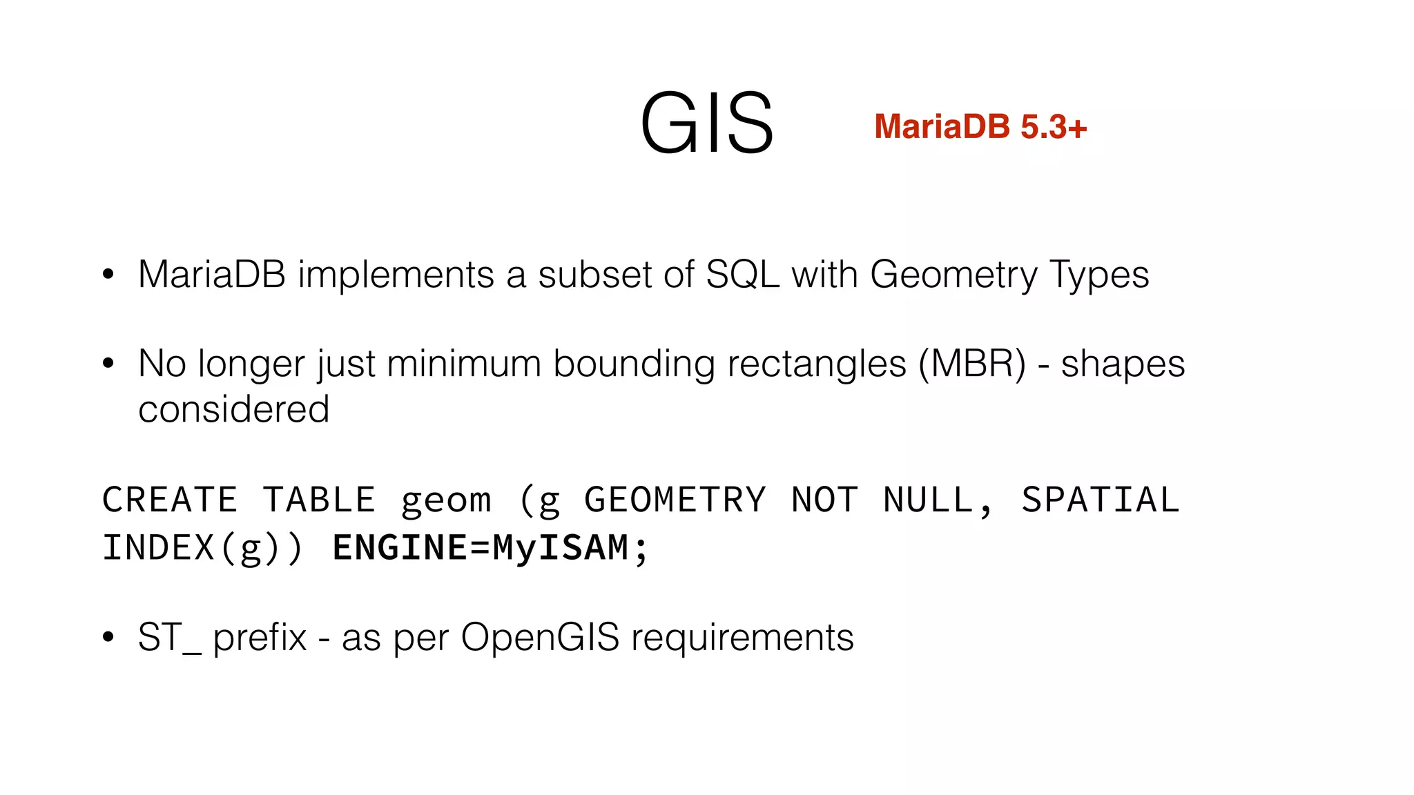 GIS 
• MariaDB implements a subset of SQL with Geometry Types 
• No longer just minimum bounding rectangles (MBR) - shapes 
considered 
CREATE TABLE geom (g GEOMETRY NOT NULL, SPATIAL 
INDEX(g)) ENGINE=MyISAM; 
• ST_ prefix - as per OpenGIS requirements 
MariaDB 5.3+ 
 