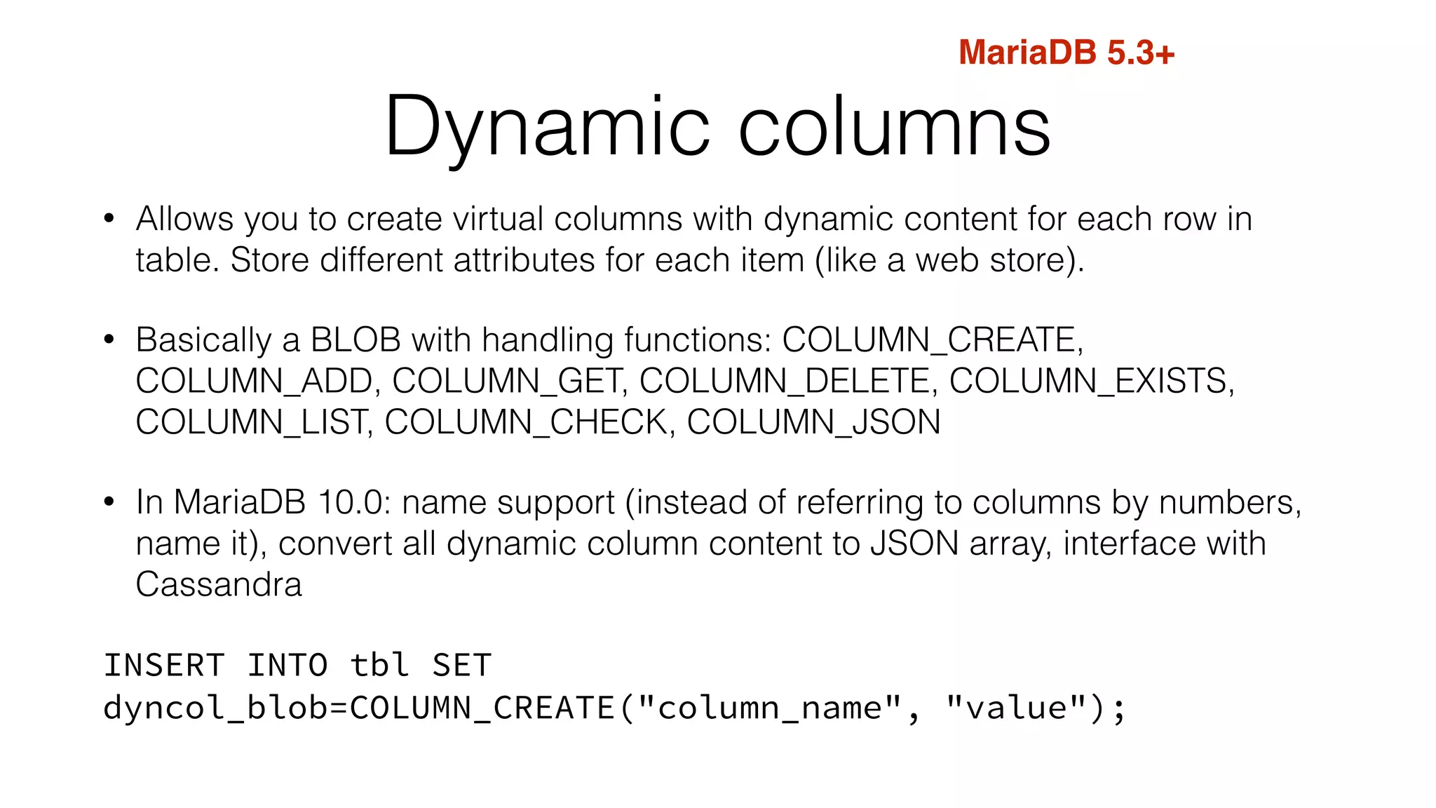 MariaDB 5.3+ 
Dynamic columns 
• Allows you to create virtual columns with dynamic content for each row in 
table. Store different attributes for each item (like a web store). 
• Basically a BLOB with handling functions: COLUMN_CREATE, 
COLUMN_ADD, COLUMN_GET, COLUMN_DELETE, COLUMN_EXISTS, 
COLUMN_LIST, COLUMN_CHECK, COLUMN_JSON 
• In MariaDB 10.0: name support (instead of referring to columns by numbers, 
name it), convert all dynamic column content to JSON array, interface with 
Cassandra 
INSERT INTO tbl SET 
dyncol_blob=COLUMN_CREATE("column_name", "value"); 
 