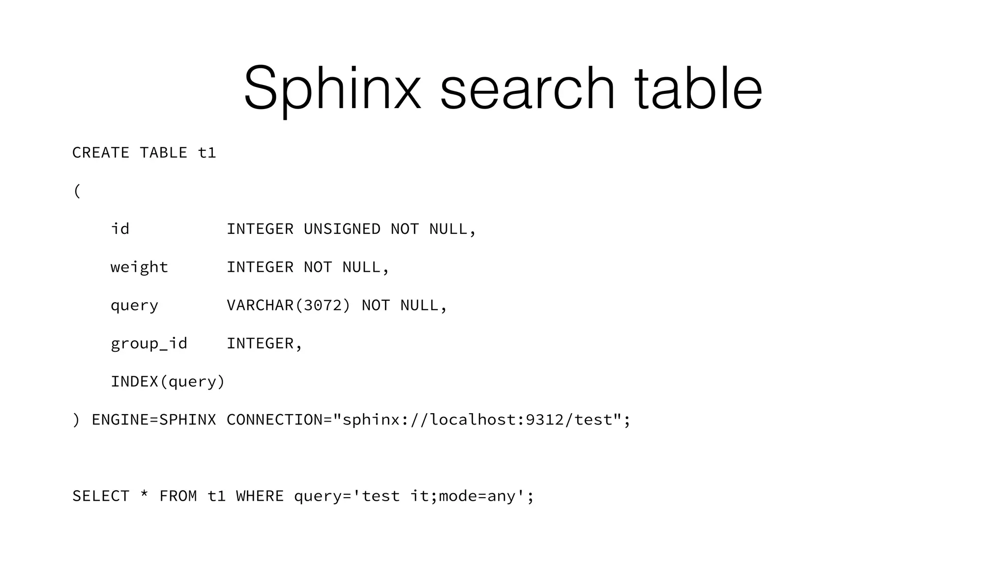 Sphinx search table 
CREATE TABLE t1 
( 
id INTEGER UNSIGNED NOT NULL, 
weight INTEGER NOT NULL, 
query VARCHAR(3072) NOT NULL, 
group_id INTEGER, 
INDEX(query) 
) ENGINE=SPHINX CONNECTION="sphinx://localhost:9312/test"; 
! 
SELECT * FROM t1 WHERE query='test it;mode=any'; 
 