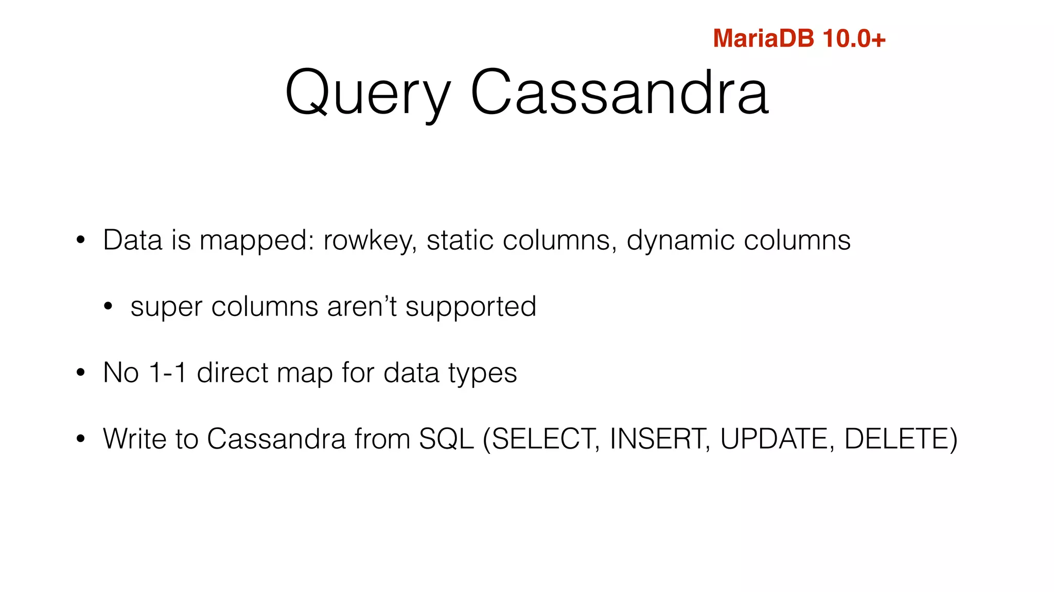 MariaDB 10.0+ 
Query Cassandra 
• Data is mapped: rowkey, static columns, dynamic columns 
• super columns aren’t supported 
• No 1-1 direct map for data types 
• Write to Cassandra from SQL (SELECT, INSERT, UPDATE, DELETE) 
 
