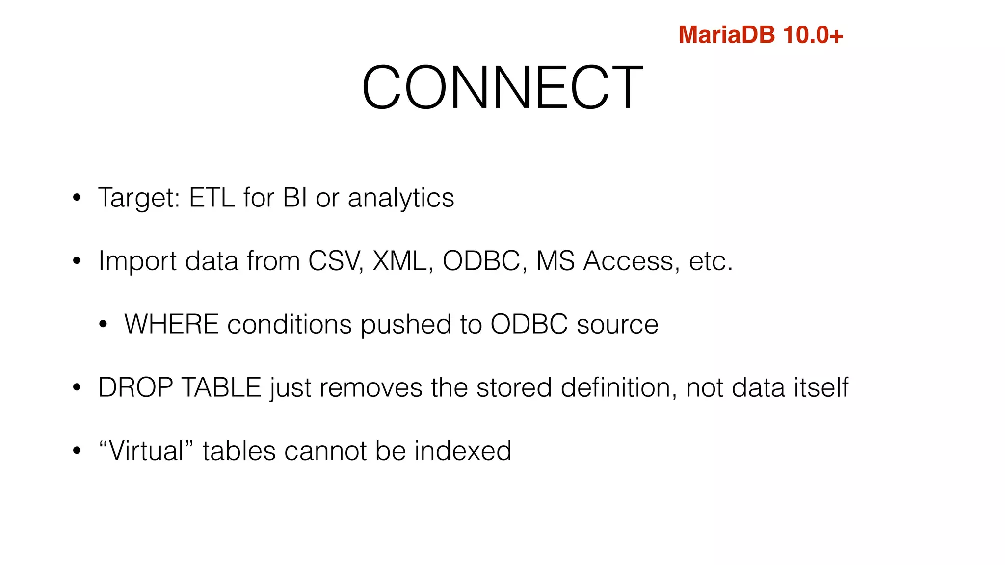 CONNECT 
• Target: ETL for BI or analytics 
• Import data from CSV, XML, ODBC, MS Access, etc. 
• WHERE conditions pushed to ODBC source 
• DROP TABLE just removes the stored definition, not data itself 
• “Virtual” tables cannot be indexed 
MariaDB 10.0+ 
 