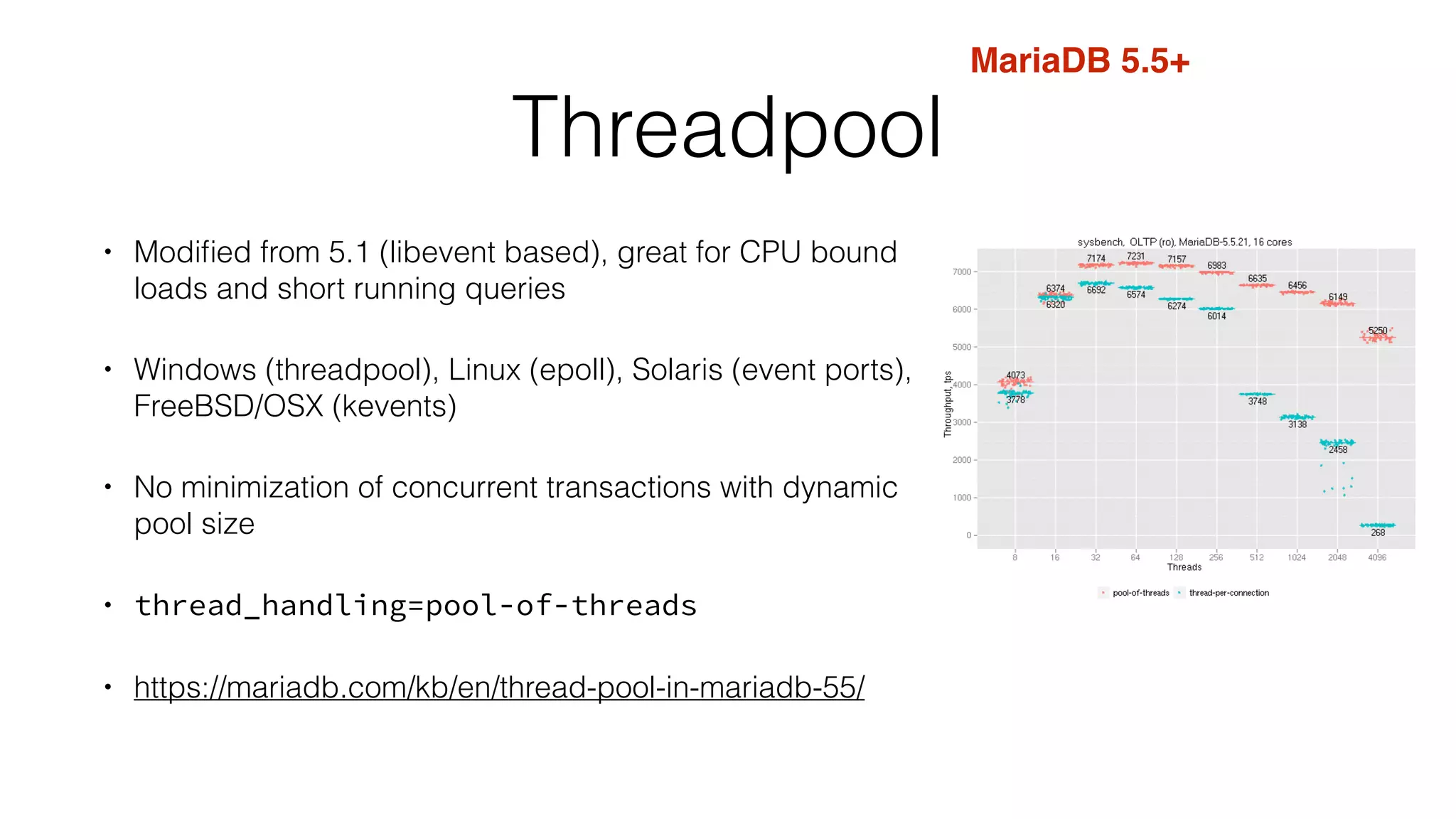 Threadpool 
• Modified from 5.1 (libevent based), great for CPU bound 
loads and short running queries 
• Windows (threadpool), Linux (epoll), Solaris (event ports), 
FreeBSD/OSX (kevents) 
• No minimization of concurrent transactions with dynamic 
pool size 
• thread_handling=pool-of-threads 
• https://mariadb.com/kb/en/thread-pool-in-mariadb-55/ 
MariaDB 5.5+ 
 