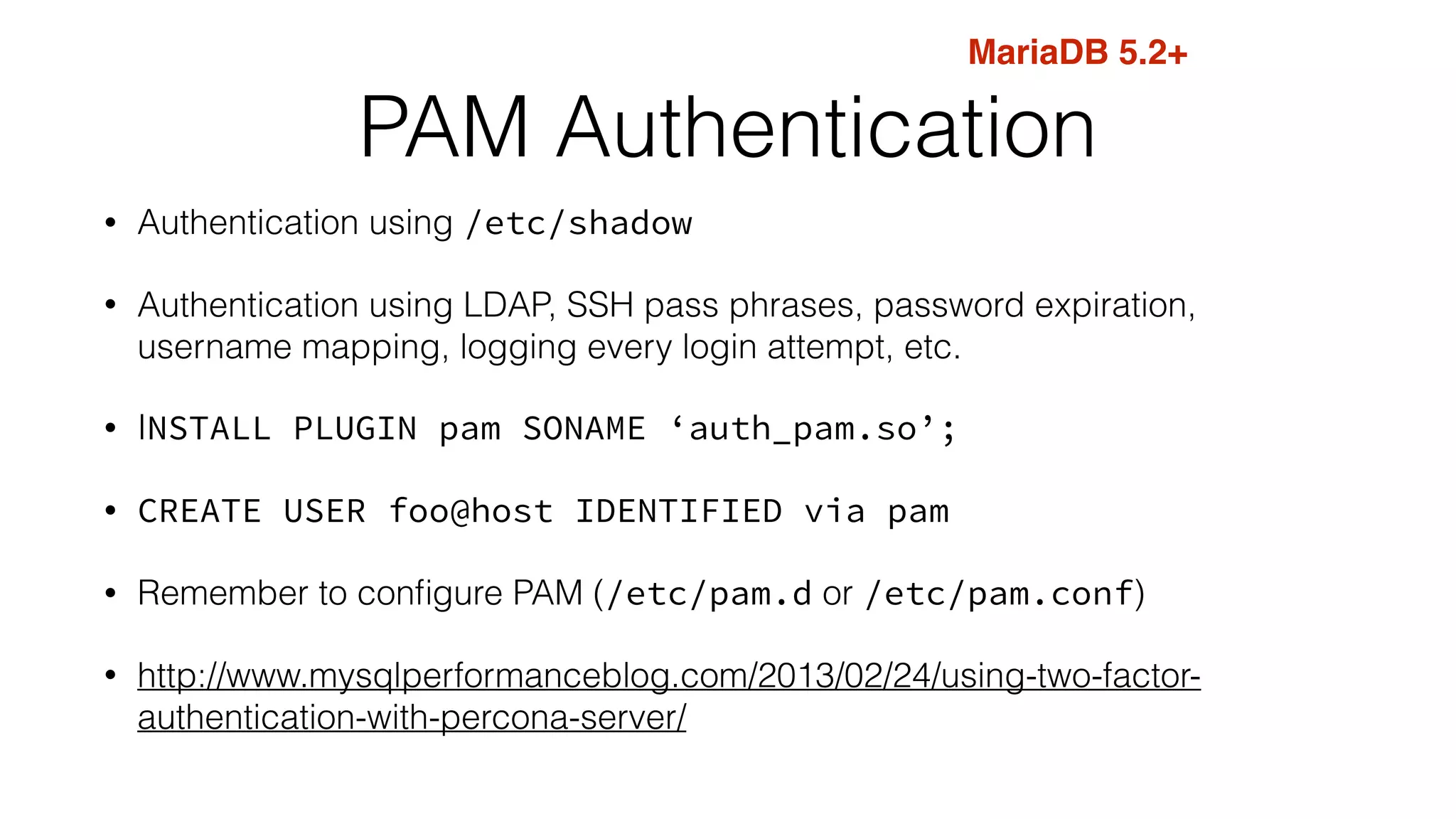 PAM Authentication 
• Authentication using /etc/shadow 
• Authentication using LDAP, SSH pass phrases, password expiration, 
username mapping, logging every login attempt, etc. 
• INSTALL PLUGIN pam SONAME ‘auth_pam.so’; 
• CREATE USER foo@host IDENTIFIED via pam 
• Remember to configure PAM (/etc/pam.d or /etc/pam.conf) 
• http://www.mysqlperformanceblog.com/2013/02/24/using-two-factor-authentication- 
with-percona-server/ 
MariaDB 5.2+ 
 