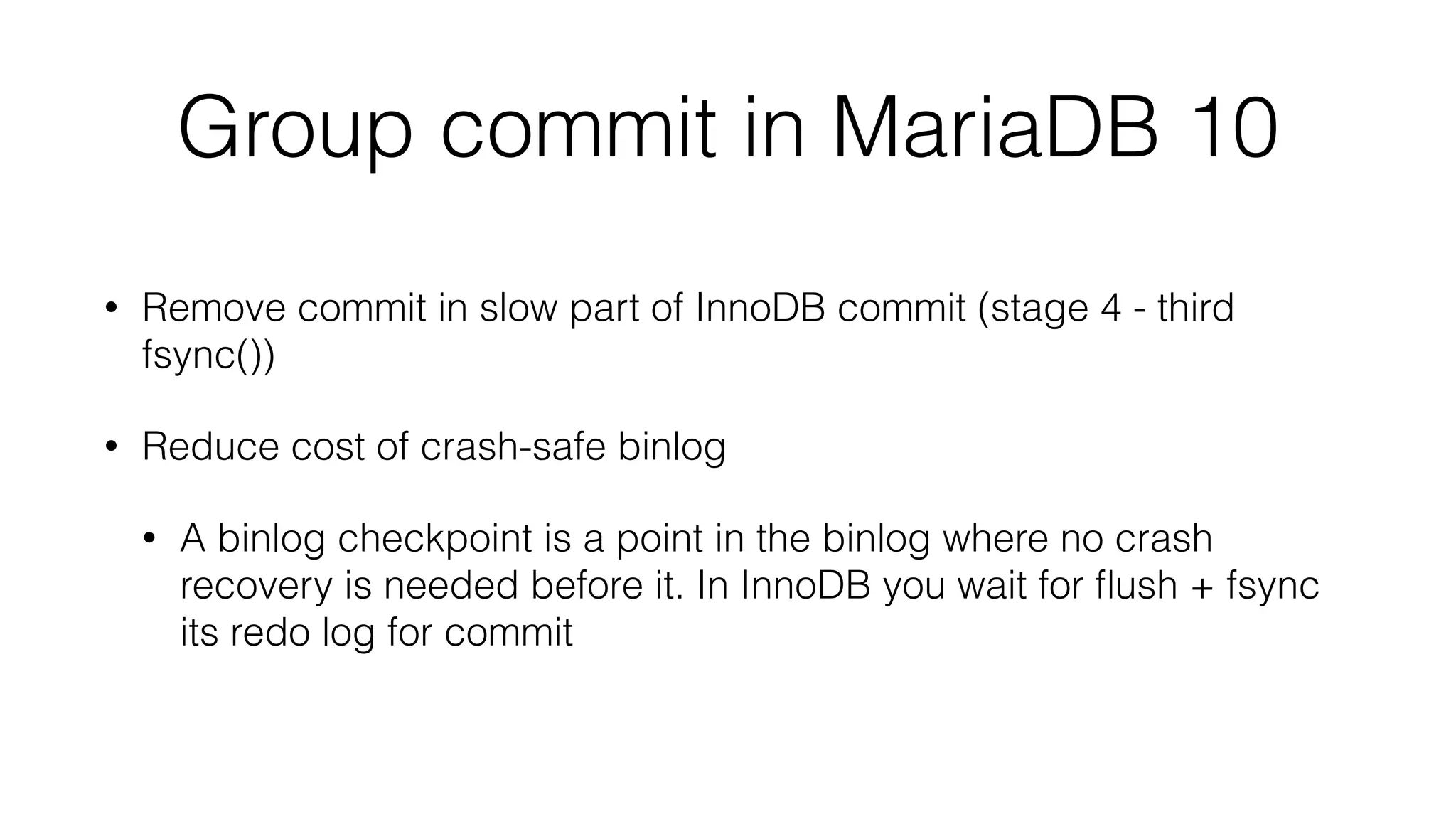 Group commit in MariaDB 10 
• Remove commit in slow part of InnoDB commit (stage 4 - third 
fsync()) 
• Reduce cost of crash-safe binlog 
• A binlog checkpoint is a point in the binlog where no crash 
recovery is needed before it. In InnoDB you wait for flush + fsync 
its redo log for commit 
 
