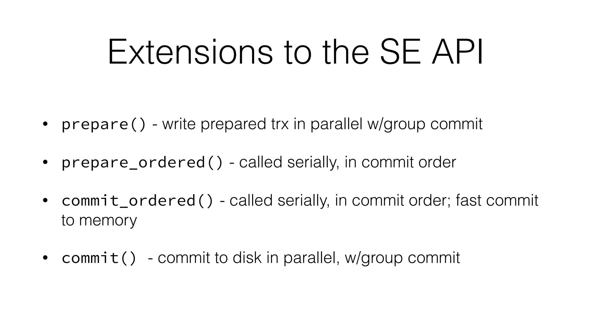 Extensions to the SE API 
• prepare() - write prepared trx in parallel w/group commit 
• prepare_ordered() - called serially, in commit order 
• commit_ordered() - called serially, in commit order; fast commit 
to memory 
• commit() - commit to disk in parallel, w/group commit 
 