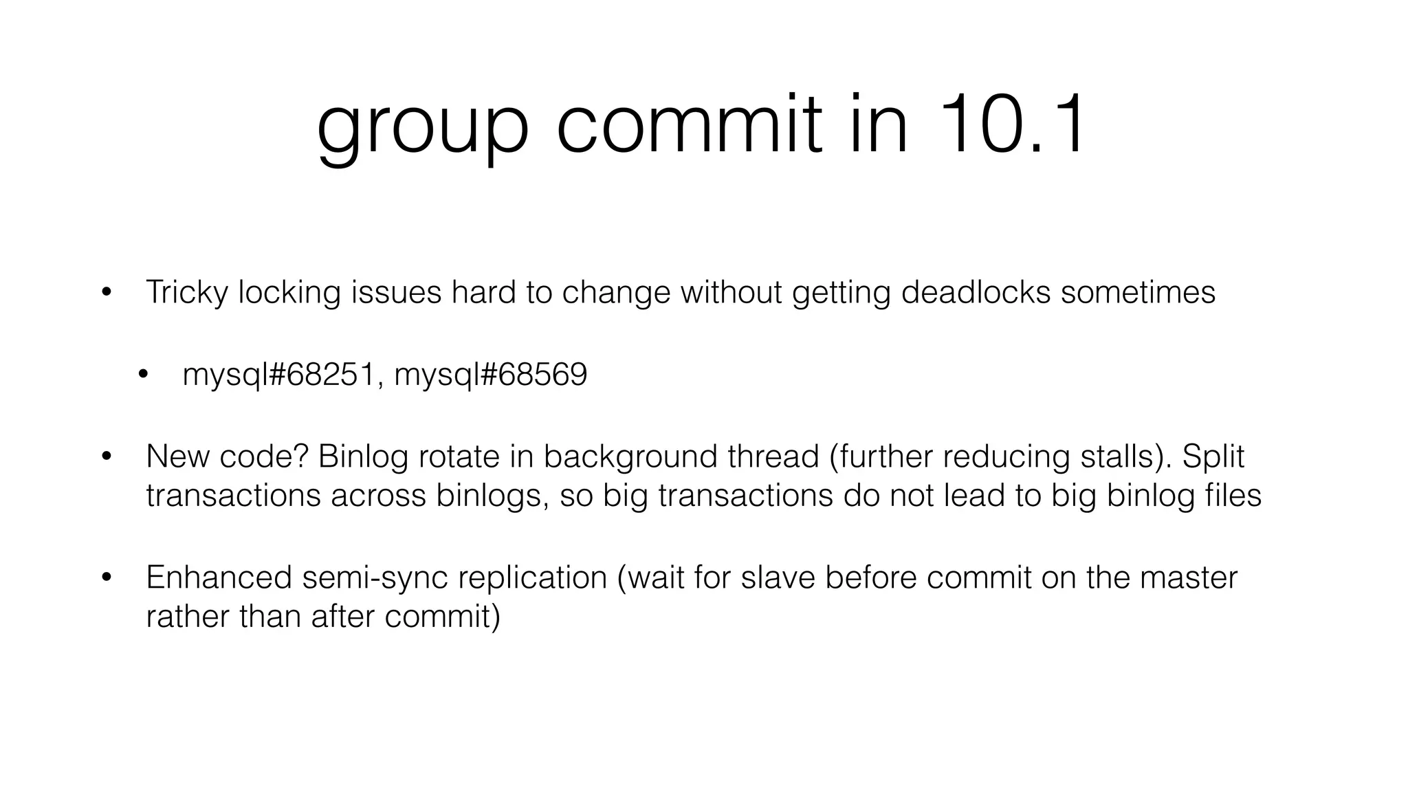 group commit in 10.1 
• Tricky locking issues hard to change without getting deadlocks sometimes 
• mysql#68251, mysql#68569 
• New code? Binlog rotate in background thread (further reducing stalls). Split 
transactions across binlogs, so big transactions do not lead to big binlog files 
• Enhanced semi-sync replication (wait for slave before commit on the master 
rather than after commit) 
 