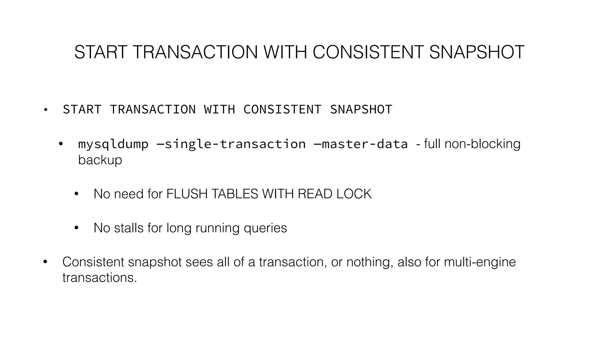 START TRANSACTION WITH CONSISTENT SNAPSHOT 
• START TRANSACTION WITH CONSISTENT SNAPSHOT 
• mysqldump —single-transaction —master-data - full non-blocking 
backup 
• No need for FLUSH TABLES WITH READ LOCK 
• No stalls for long running queries 
• Consistent snapshot sees all of a transaction, or nothing, also for multi-engine 
transactions. 
 