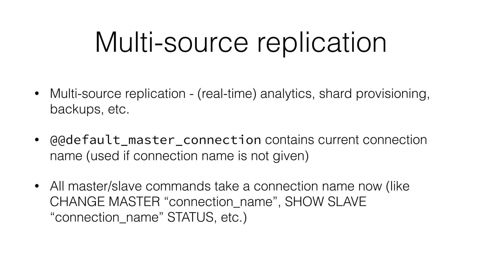Multi-source replication 
• Multi-source replication - (real-time) analytics, shard provisioning, 
backups, etc. 
• @@default_master_connection contains current connection 
name (used if connection name is not given) 
• All master/slave commands take a connection name now (like 
CHANGE MASTER “connection_name”, SHOW SLAVE 
“connection_name” STATUS, etc.) 
 