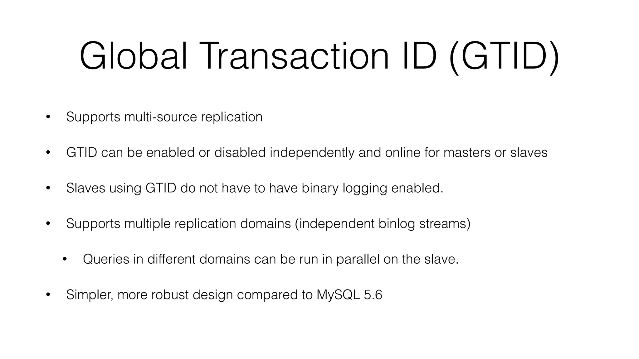 Global Transaction ID (GTID) 
• Supports multi-source replication 
• GTID can be enabled or disabled independently and online for masters or slaves 
• Slaves using GTID do not have to have binary logging enabled. 
• Supports multiple replication domains (independent binlog streams) 
• Queries in different domains can be run in parallel on the slave. 
• Simpler, more robust design compared to MySQL 5.6 
 