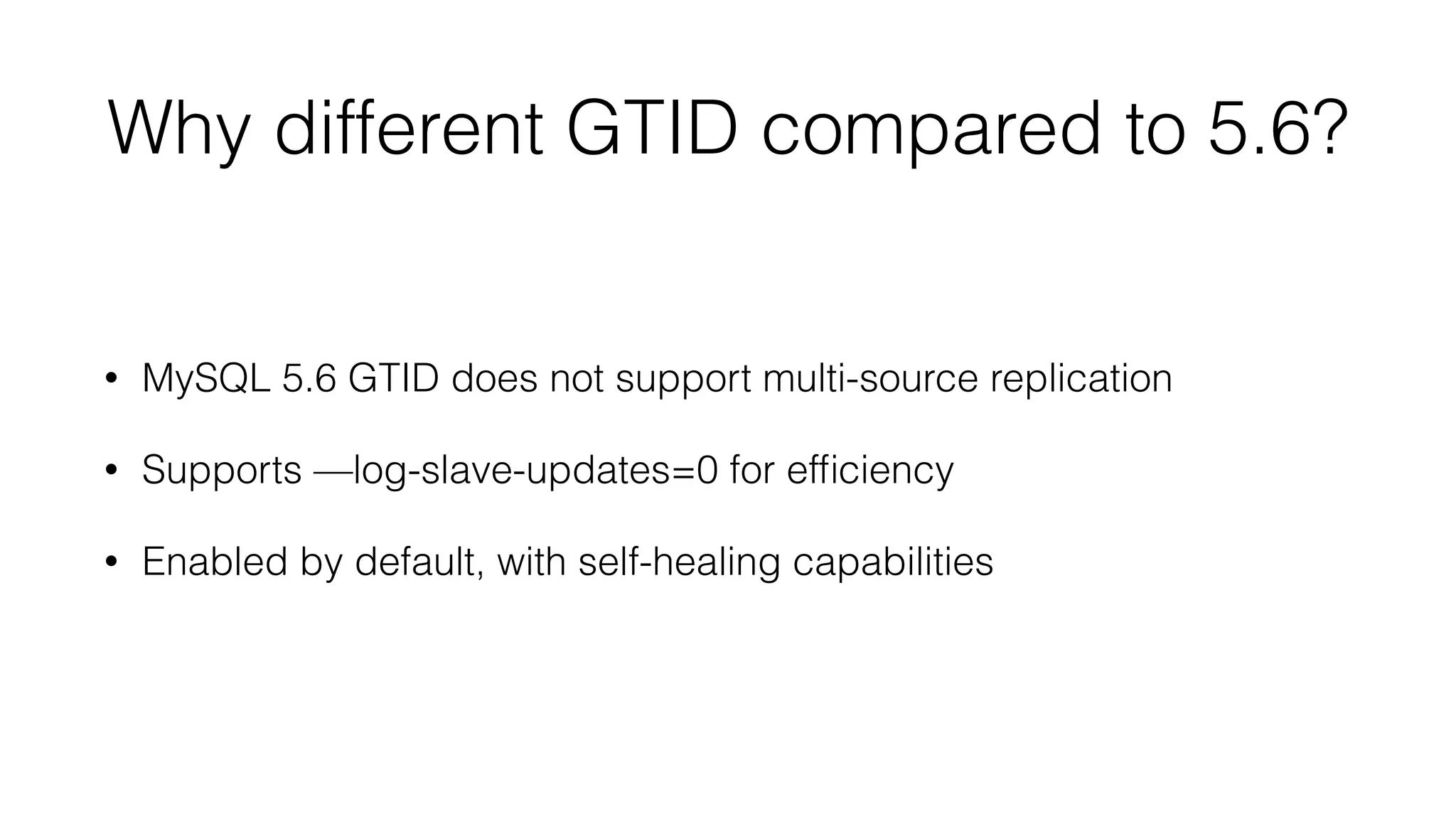 Why different GTID compared to 5.6? 
• MySQL 5.6 GTID does not support multi-source replication 
• Supports —log-slave-updates=0 for efficiency 
• Enabled by default, with self-healing capabilities 
 