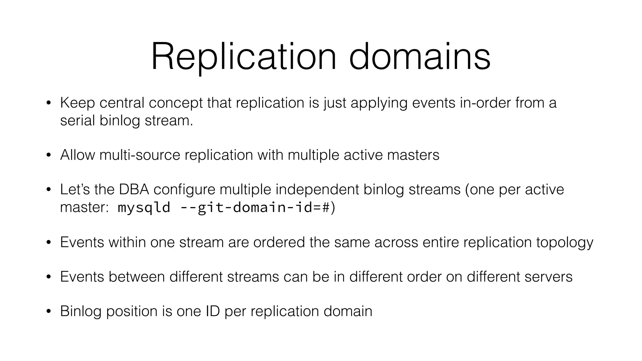 Replication domains 
• Keep central concept that replication is just applying events in-order from a 
serial binlog stream. 
• Allow multi-source replication with multiple active masters 
• Let’s the DBA configure multiple independent binlog streams (one per active 
master: mysqld --git-domain-id=#) 
• Events within one stream are ordered the same across entire replication topology 
• Events between different streams can be in different order on different servers 
• Binlog position is one ID per replication domain 
 
