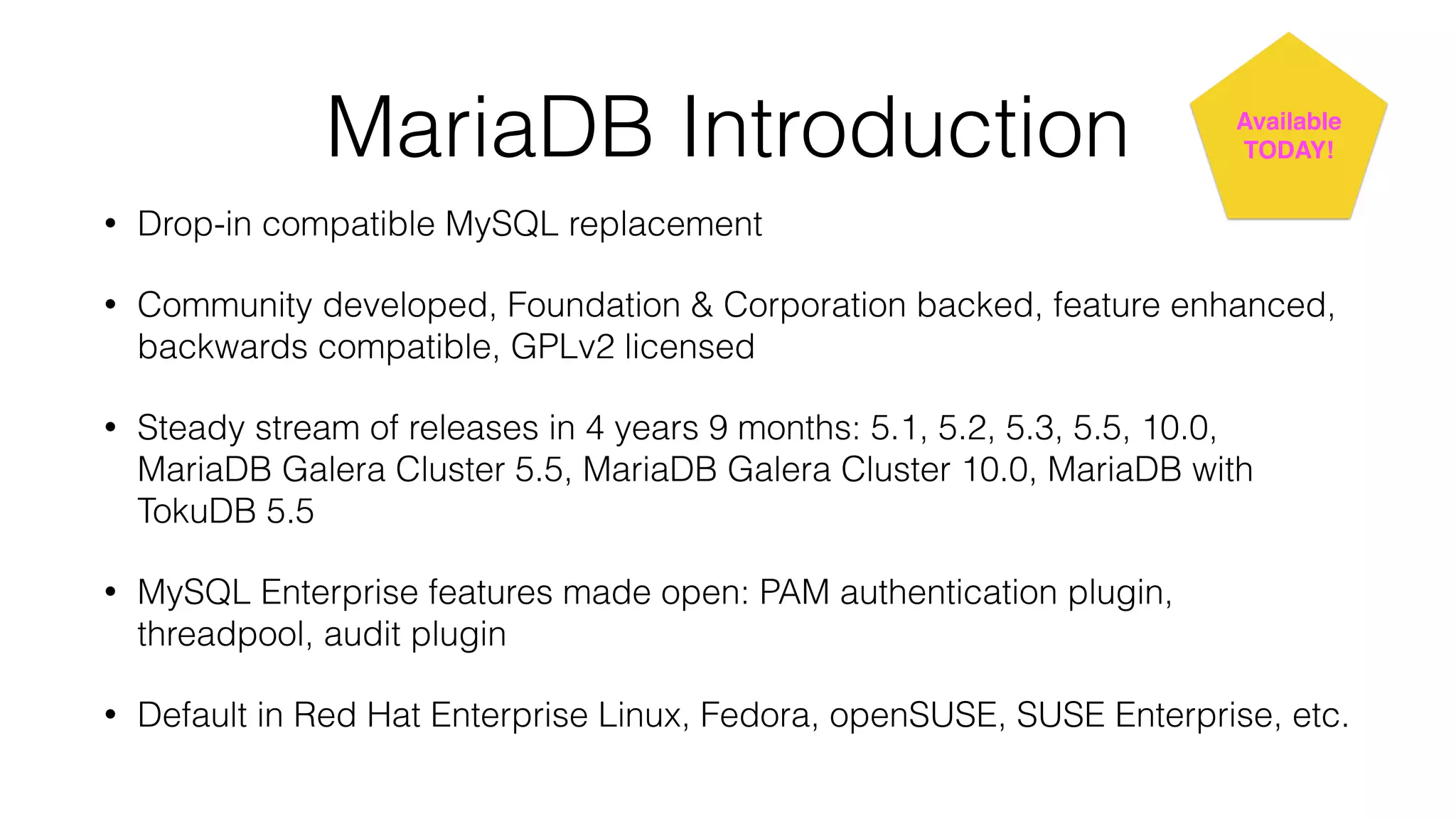 MariaDB Introduction 
• Drop-in compatible MySQL replacement 
Available! 
TODAY! 
• Community developed, Foundation & Corporation backed, feature enhanced, 
backwards compatible, GPLv2 licensed 
• Steady stream of releases in 4 years 9 months: 5.1, 5.2, 5.3, 5.5, 10.0, 
MariaDB Galera Cluster 5.5, MariaDB Galera Cluster 10.0, MariaDB with 
TokuDB 5.5 
• MySQL Enterprise features made open: PAM authentication plugin, 
threadpool, audit plugin 
• Default in Red Hat Enterprise Linux, Fedora, openSUSE, SUSE Enterprise, etc. 
 