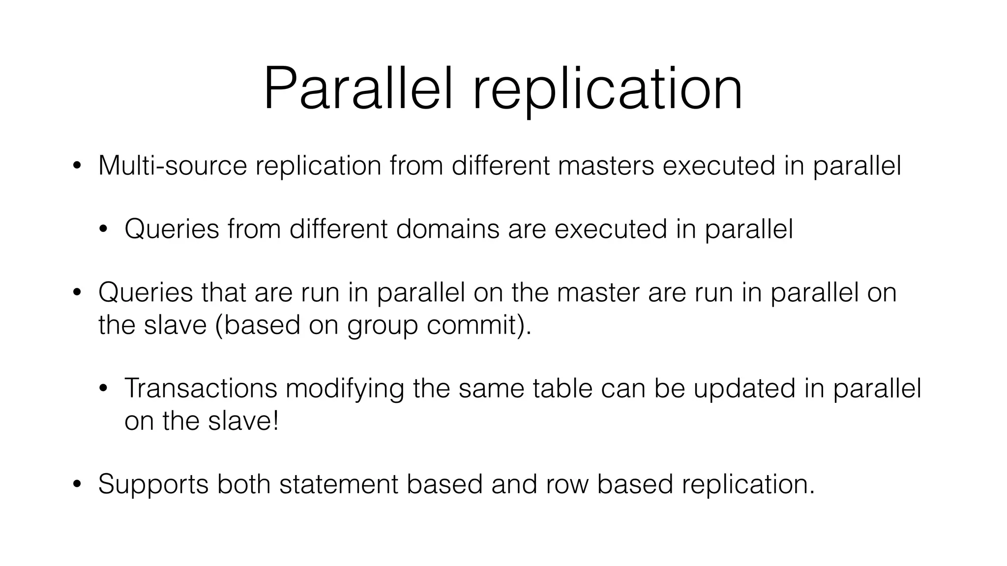 Parallel replication 
• Multi-source replication from different masters executed in parallel 
• Queries from different domains are executed in parallel 
• Queries that are run in parallel on the master are run in parallel on 
the slave (based on group commit). 
• Transactions modifying the same table can be updated in parallel 
on the slave! 
• Supports both statement based and row based replication. 
 