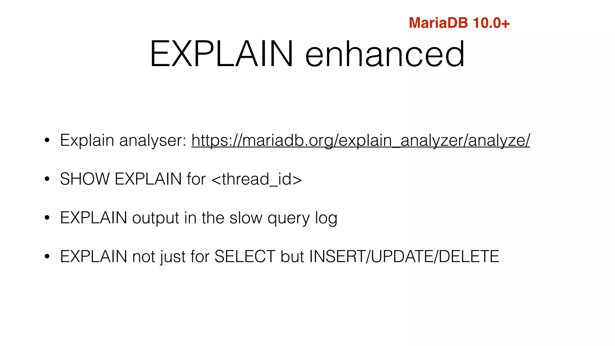 MariaDB 10.0+ 
EXPLAIN enhanced 
• Explain analyser: https://mariadb.org/explain_analyzer/analyze/ 
• SHOW EXPLAIN for <thread_id> 
• EXPLAIN output in the slow query log 
• EXPLAIN not just for SELECT but INSERT/UPDATE/DELETE 
 
