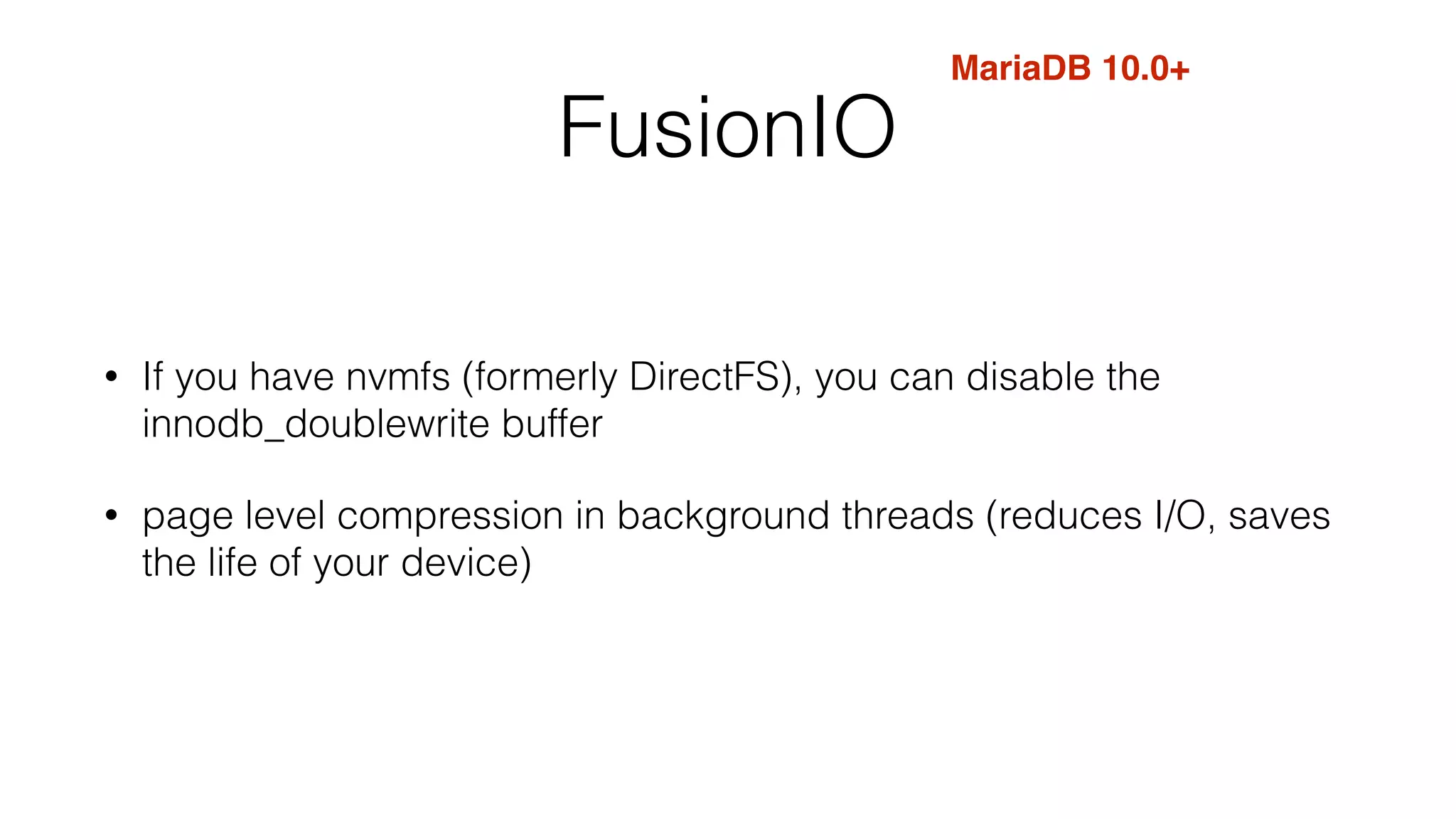 FusionIO 
MariaDB 10.0+ 
• If you have nvmfs (formerly DirectFS), you can disable the 
innodb_doublewrite buffer 
• page level compression in background threads (reduces I/O, saves 
the life of your device) 
 