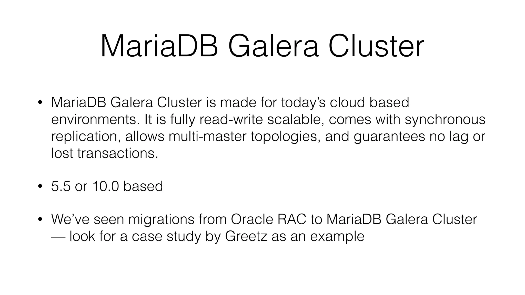 MariaDB Galera Cluster 
• MariaDB Galera Cluster is made for today’s cloud based 
environments. It is fully read-write scalable, comes with synchronous 
replication, allows multi-master topologies, and guarantees no lag or 
lost transactions. 
• 5.5 or 10.0 based 
• We’ve seen migrations from Oracle RAC to MariaDB Galera Cluster 
— look for a case study by Greetz as an example 
 