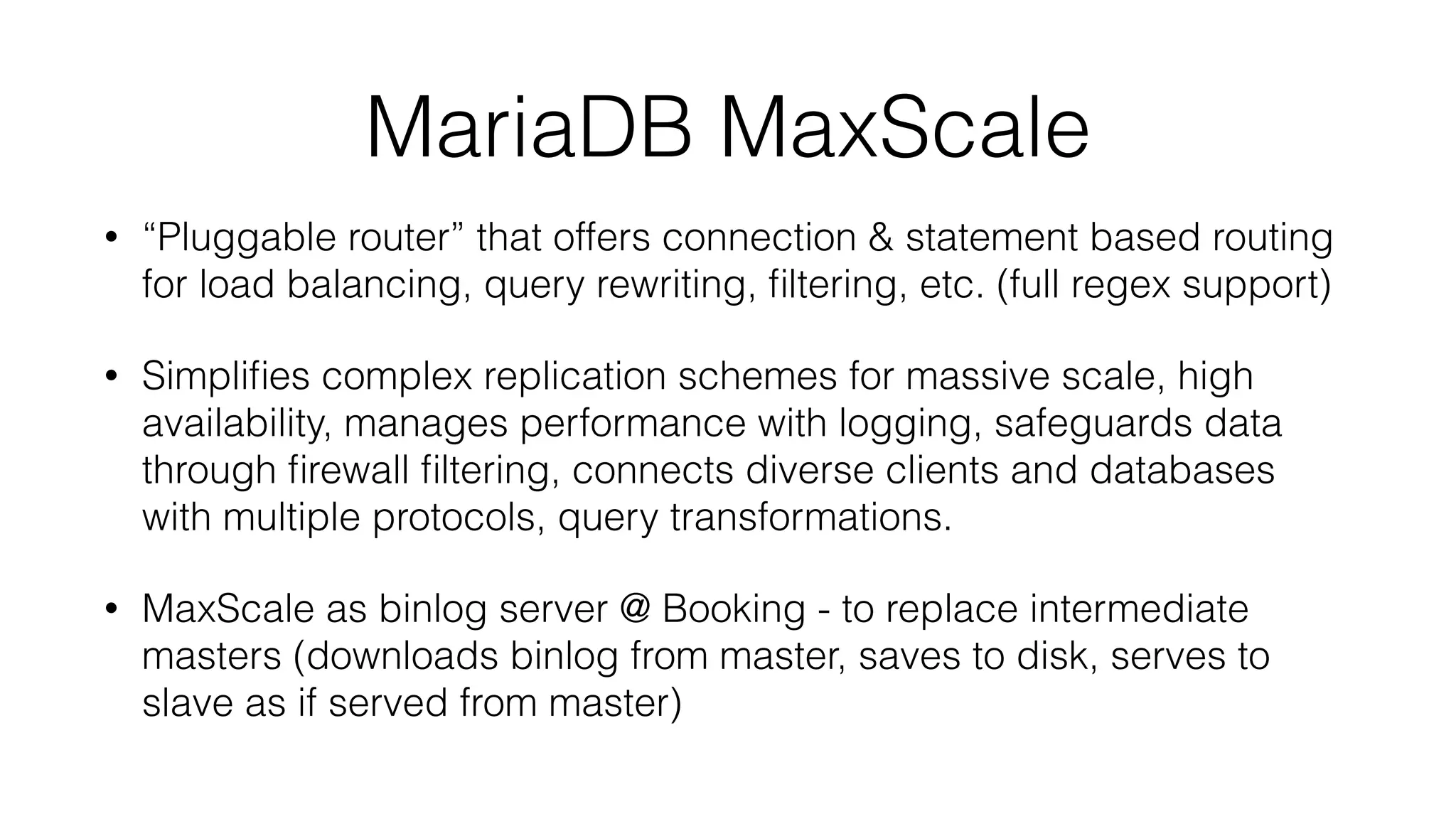 MariaDB MaxScale 
• “Pluggable router” that offers connection & statement based routing 
for load balancing, query rewriting, filtering, etc. (full regex support) 
• Simplifies complex replication schemes for massive scale, high 
availability, manages performance with logging, safeguards data 
through firewall filtering, connects diverse clients and databases 
with multiple protocols, query transformations. 
• MaxScale as binlog server @ Booking - to replace intermediate 
masters (downloads binlog from master, saves to disk, serves to 
slave as if served from master) 
 