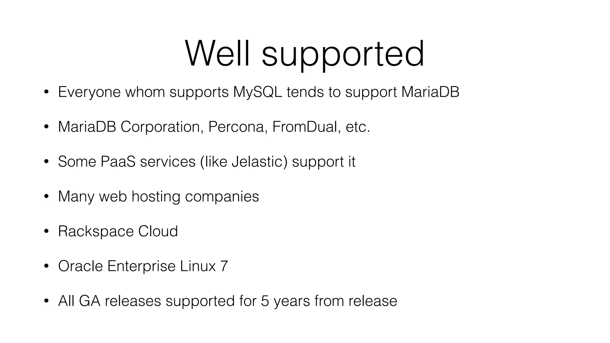 Well supported 
• Everyone whom supports MySQL tends to support MariaDB 
• MariaDB Corporation, Percona, FromDual, etc. 
• Some PaaS services (like Jelastic) support it 
• Many web hosting companies 
• Rackspace Cloud 
• Oracle Enterprise Linux 7 
• All GA releases supported for 5 years from release 
 
