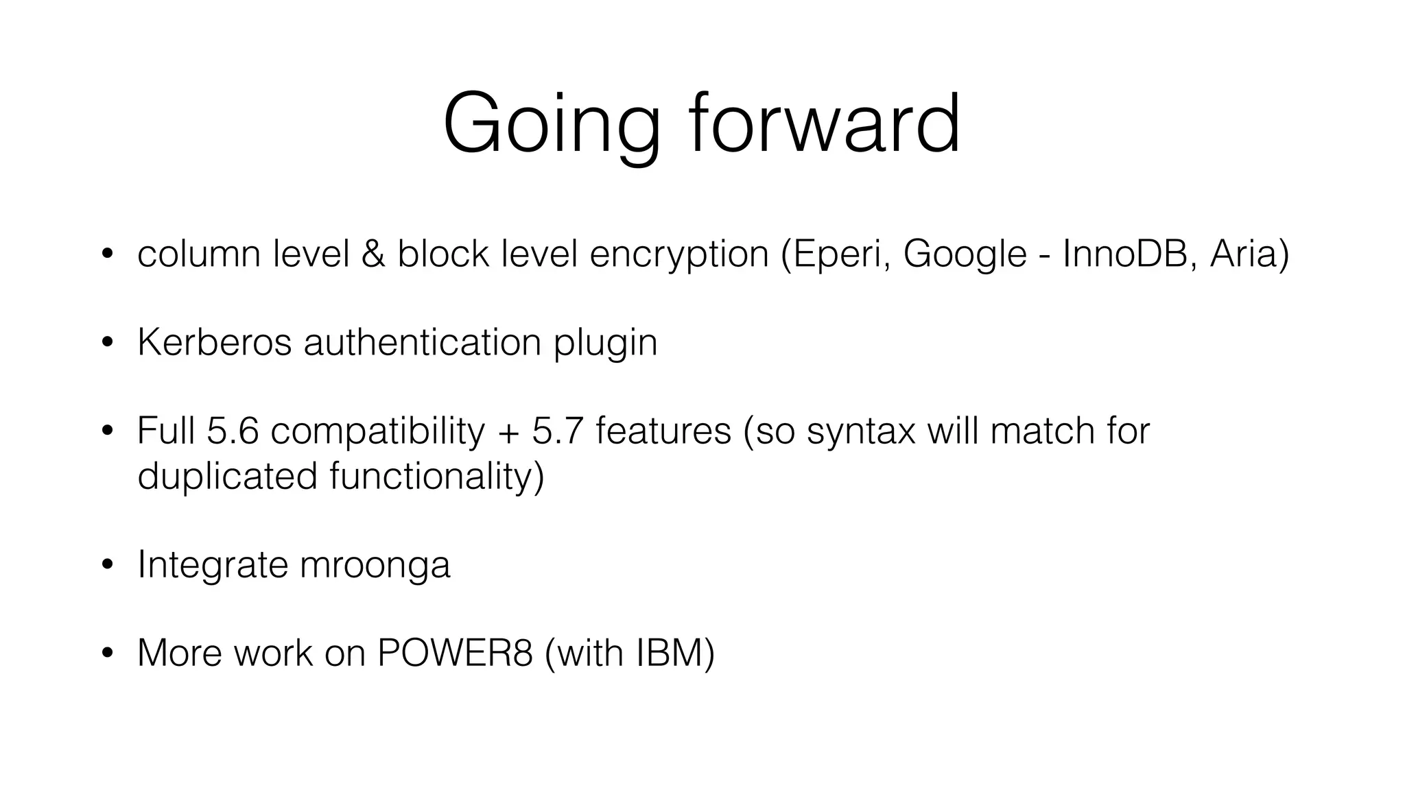 Going forward 
• column level & block level encryption (Eperi, Google - InnoDB, Aria) 
• Kerberos authentication plugin 
• Full 5.6 compatibility + 5.7 features (so syntax will match for 
duplicated functionality) 
• Integrate mroonga 
• More work on POWER8 (with IBM) 
 